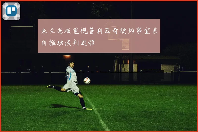 米兰老板重视普利西奇续约事宜亲自推动谈判进程
