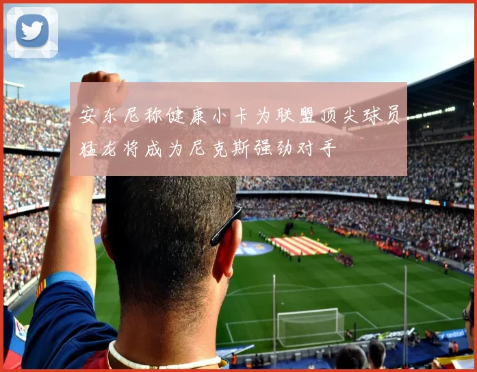 安东尼称健康小卡为联盟顶尖球员猛龙将成为尼克斯强劲对手