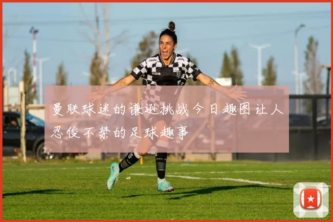 曼联球迷的谦逊挑战今日趣图让人忍俊不禁的足球趣事