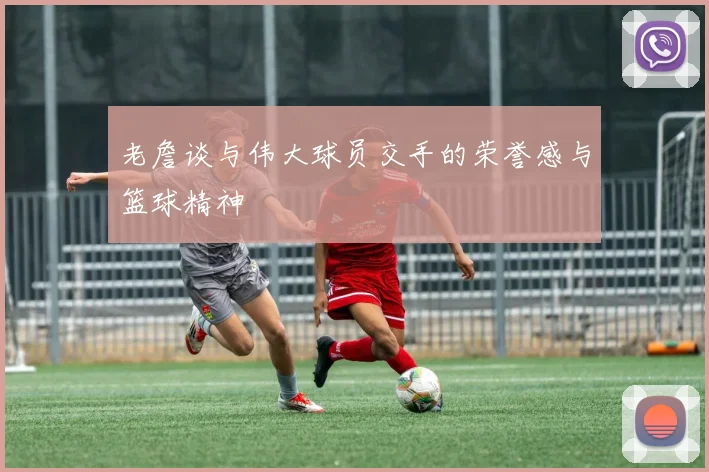 老詹谈与伟大球员交手的荣誉感与篮球精神
