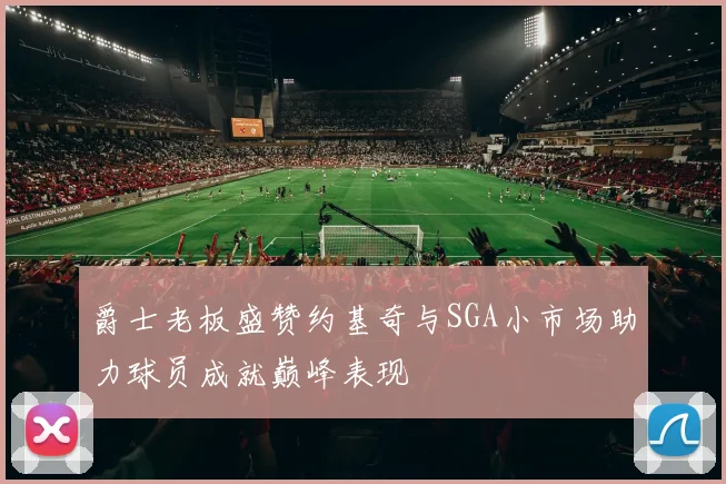 爵士老板盛赞约基奇与SGA小市场助力球员成就巅峰表现