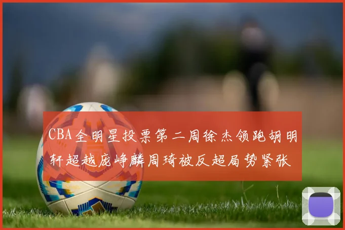 CBA全明星投票第二周徐杰领跑胡明轩超越庞峥麟周琦被反超局势紧张