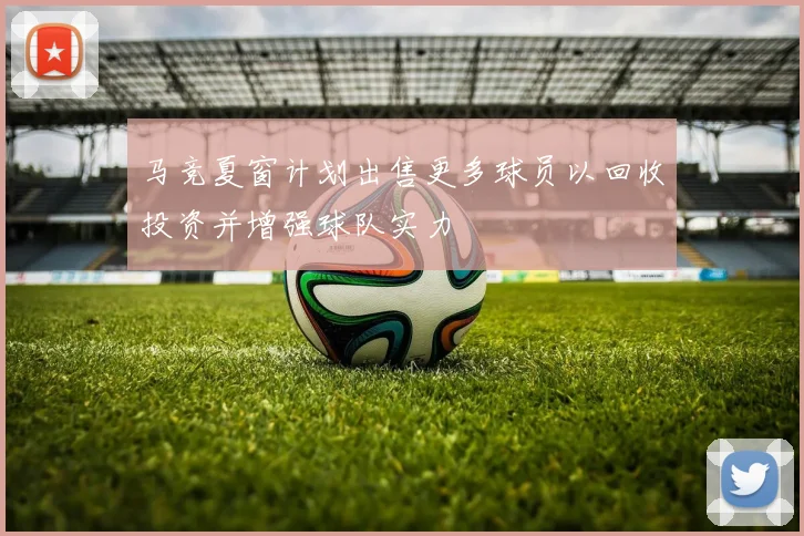 马竞夏窗计划出售更多球员以回收投资并增强球队实力