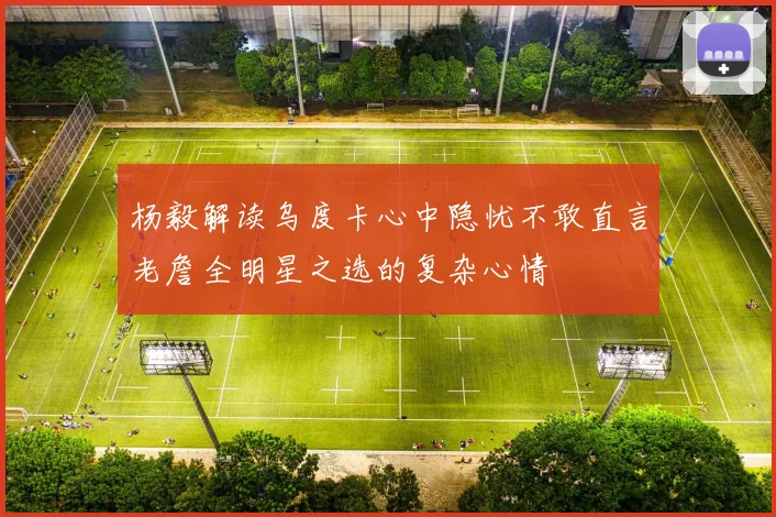 杨毅解读乌度卡心中隐忧不敢直言老詹全明星之选的复杂心情