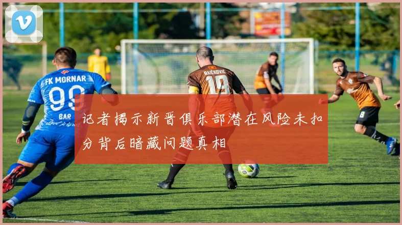 记者揭示新晋俱乐部潜在风险未扣分背后暗藏问题真相