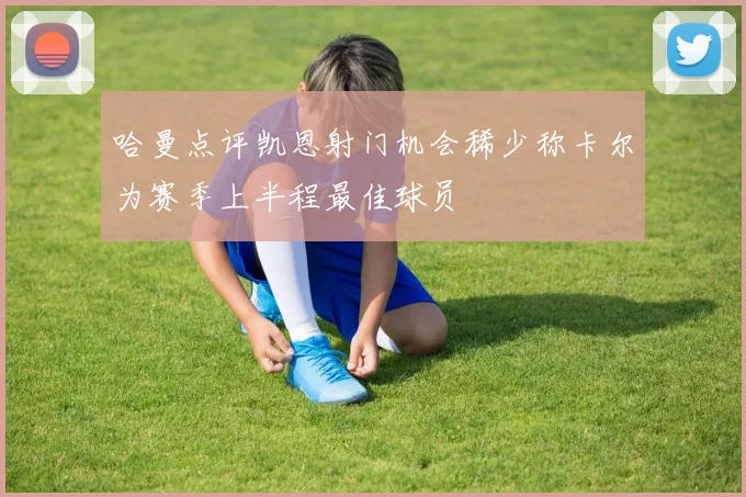 哈曼点评凯恩射门机会稀少称卡尔为赛季上半程最佳球员