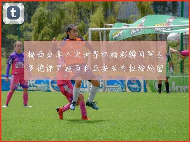 梅西分享六次世界杯精彩瞬间阿圭罗德保罗迪马利亚安东内拉纷纷留言评论