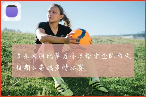 国米大胜比萨后齐沃给予全队两天假期以备战多特比赛