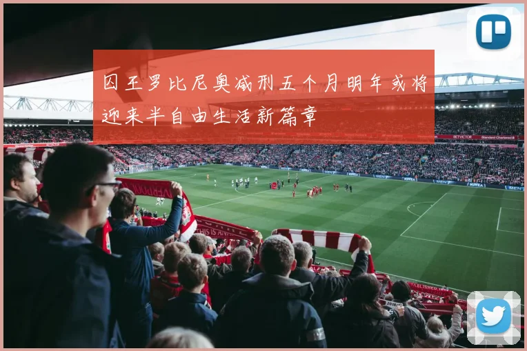 囚王罗比尼奥减刑五个月明年或将迎来半自由生活新篇章