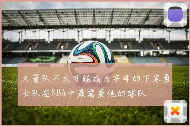 火箭队不太可能成为字母的下家勇士队在NBA中最需要他的球队