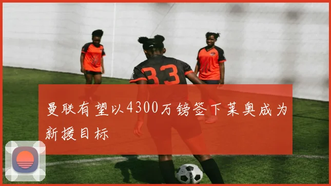 曼联有望以4300万镑签下莱奥成为新援目标