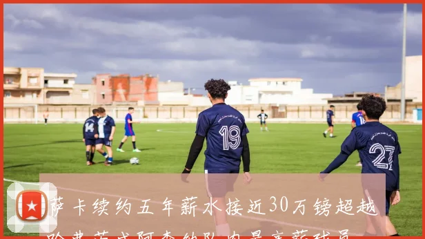 萨卡续约五年薪水接近30万镑超越哈弗茨成阿森纳队内最高薪球员