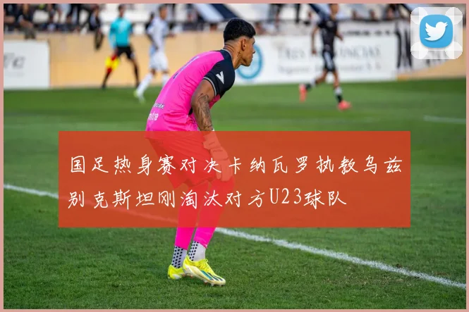 国足热身赛对决卡纳瓦罗执教乌兹别克斯坦刚淘汰对方U23球队