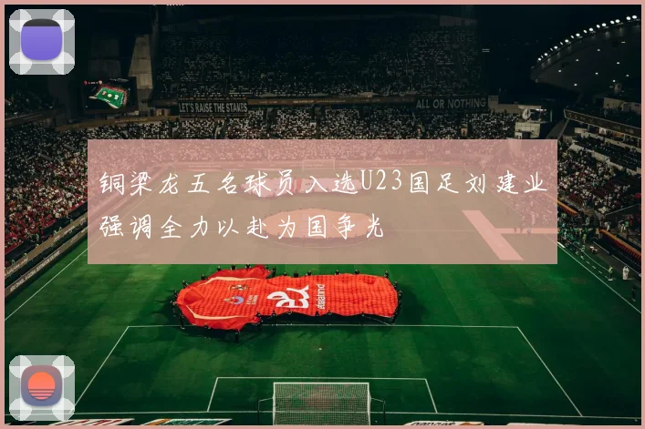 铜梁龙五名球员入选U23国足刘建业强调全力以赴为国争光