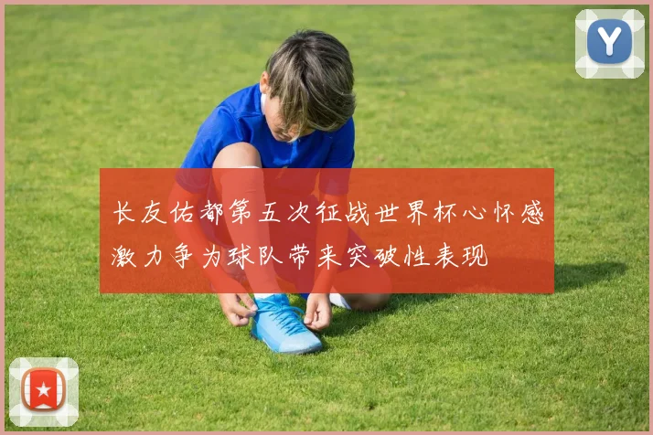 长友佑都第五次征战世界杯心怀感激力争为球队带来突破性表现