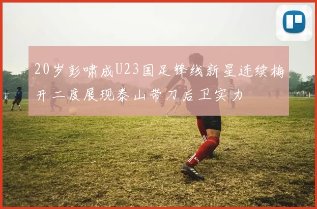 20岁彭啸成U23国足锋线新星连续梅开二度展现泰山带刀后卫实力